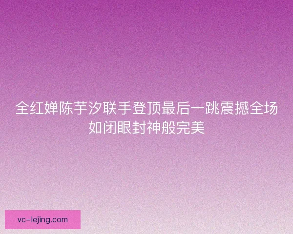 全红婵陈芋汐联手登顶最后一跳震撼全场如闭眼封神般完美