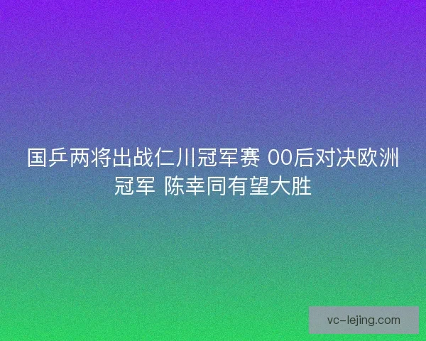 国乒两将出战仁川冠军赛 00后对决欧洲冠军 陈幸同有望大胜